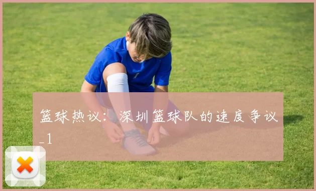 篮球热议：深圳篮球队的速度争议_1